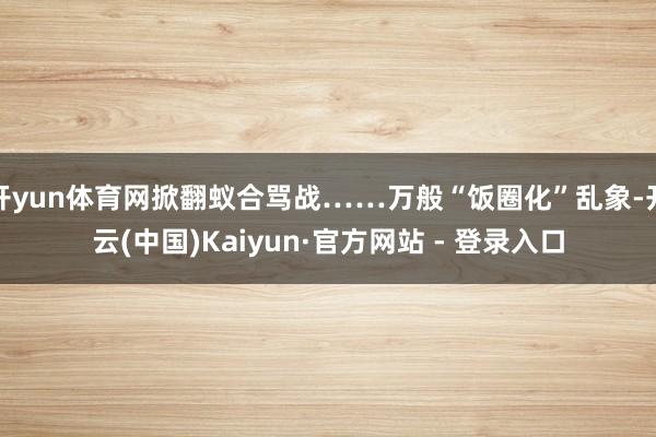 开yun体育网掀翻蚁合骂战……万般“饭圈化”乱象-开云(中国)Kaiyun·官方网站 - 登录入口