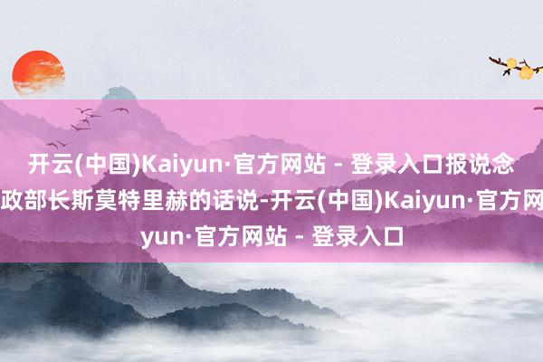 开云(中国)Kaiyun·官方网站 - 登录入口报说念征引以色列财政部长斯莫特里赫的话说-开云(中国)Kaiyun·官方网站 - 登录入口