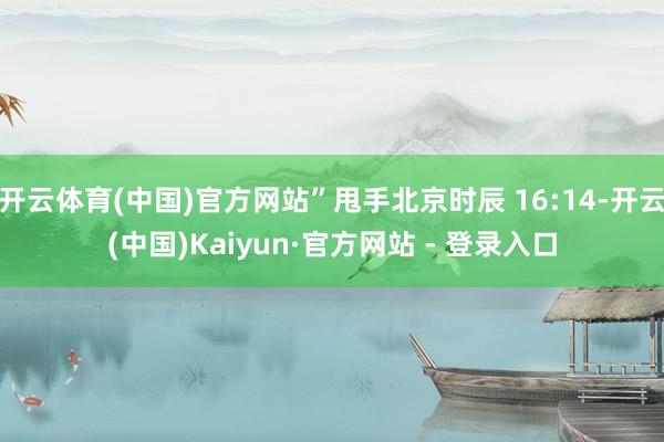 开云体育(中国)官方网站”甩手北京时辰 16:14-开云(中国)Kaiyun·官方网站 - 登录入口