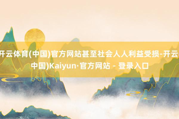 开云体育(中国)官方网站甚至社会人人利益受损-开云(中国)Kaiyun·官方网站 - 登录入口