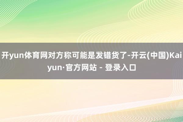 开yun体育网对方称可能是发错货了-开云(中国)Kaiyun·官方网站 - 登录入口