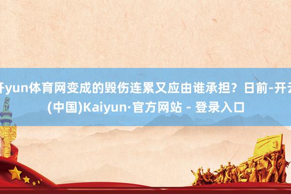 开yun体育网变成的毁伤连累又应由谁承担？日前-开云(中国)Kaiyun·官方网站 - 登录入口