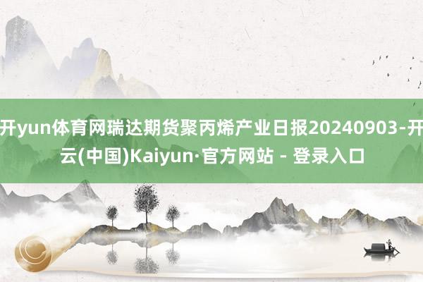 开yun体育网瑞达期货聚丙烯产业日报20240903-开云(中国)Kaiyun·官方网站 - 登录入口