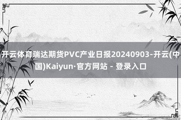 开云体育瑞达期货PVC产业日报20240903-开云(中国)Kaiyun·官方网站 - 登录入口