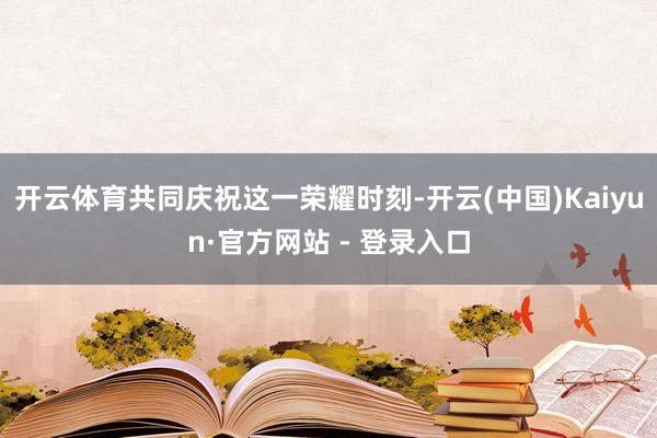 开云体育共同庆祝这一荣耀时刻-开云(中国)Kaiyun·官方网站 - 登录入口