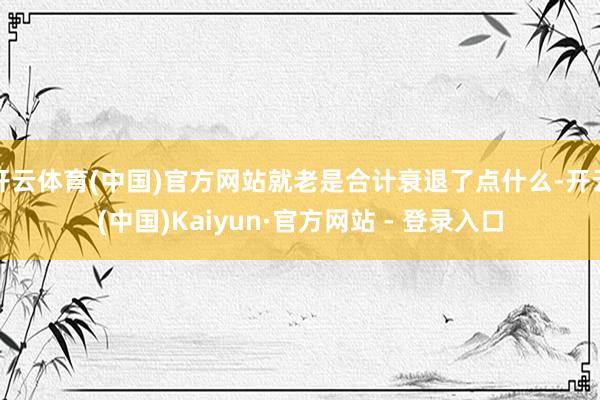 开云体育(中国)官方网站就老是合计衰退了点什么-开云(中国)Kaiyun·官方网站 - 登录入口