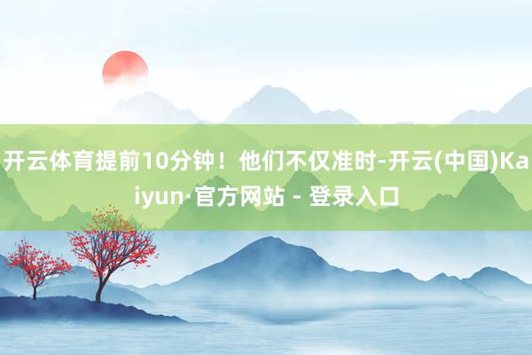 开云体育提前10分钟！他们不仅准时-开云(中国)Kaiyun·官方网站 - 登录入口