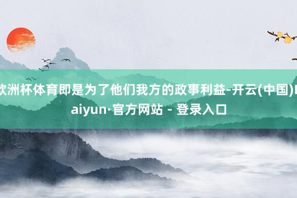 欧洲杯体育即是为了他们我方的政事利益-开云(中国)Kaiyun·官方网站 - 登录入口