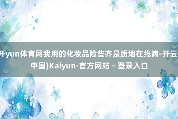 开yun体育网我用的化妆品险些齐是质地在线滴-开云(中国)Kaiyun·官方网站 - 登录入口