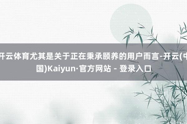 开云体育尤其是关于正在秉承颐养的用户而言-开云(中国)Kaiyun·官方网站 - 登录入口