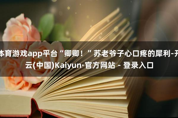 体育游戏app平台“卿卿！”苏老爷子心口疼的犀利-开云(中国)Kaiyun·官方网站 - 登录入口