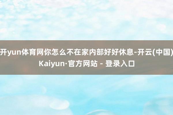 开yun体育网你怎么不在家内部好好休息-开云(中国)Kaiyun·官方网站 - 登录入口