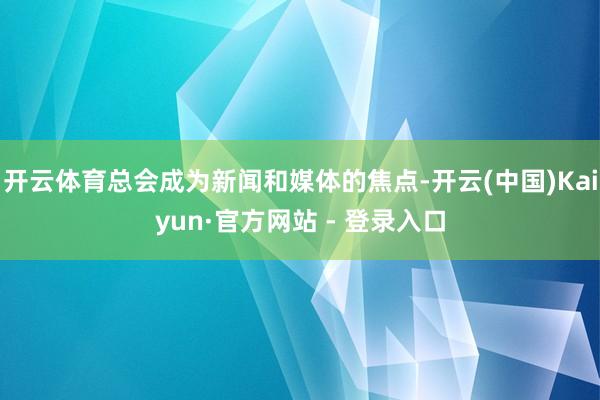 开云体育总会成为新闻和媒体的焦点-开云(中国)Kaiyun·官方网站 - 登录入口