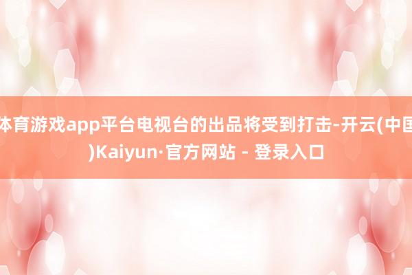 体育游戏app平台电视台的出品将受到打击-开云(中国)Kaiyun·官方网站 - 登录入口