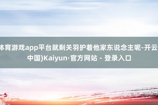 体育游戏app平台就剩关羽护着他家东说念主呢-开云(中国)Kaiyun·官方网站 - 登录入口