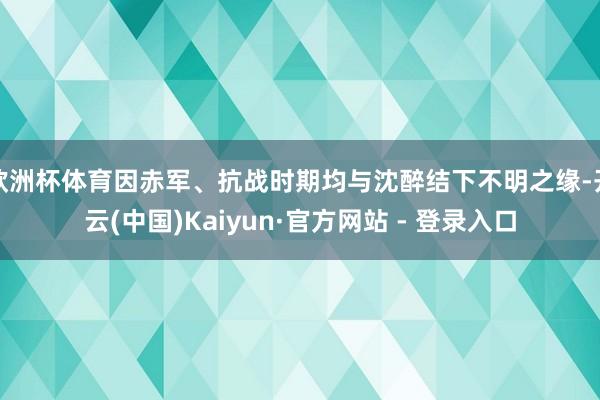 欧洲杯体育因赤军、抗战时期均与沈醉结下不明之缘-开云(中国)Kaiyun·官方网站 - 登录入口