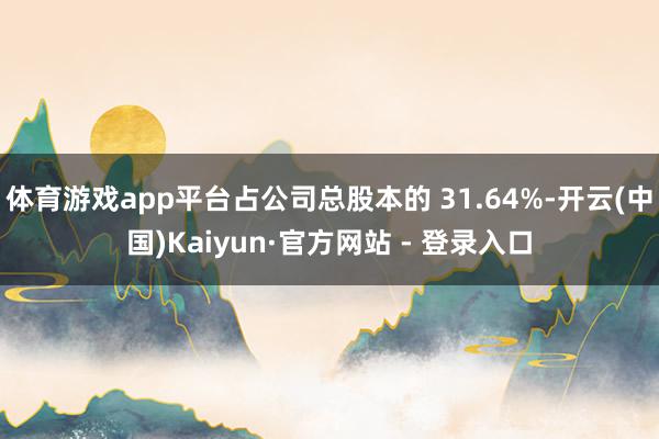 体育游戏app平台占公司总股本的 31.64%-开云(中国)Kaiyun·官方网站 - 登录入口