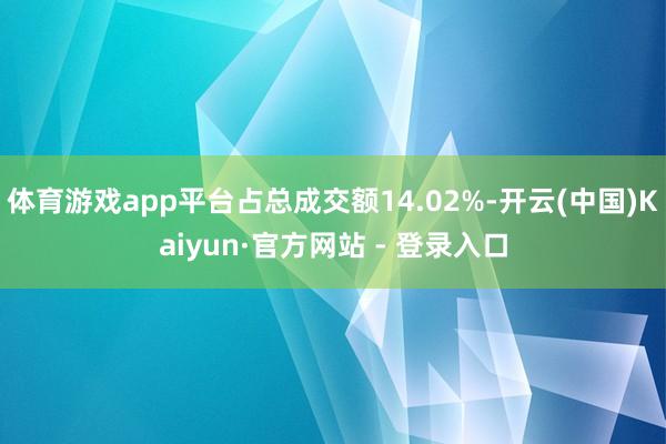 体育游戏app平台占总成交额14.02%-开云(中国)Kaiyun·官方网站 - 登录入口