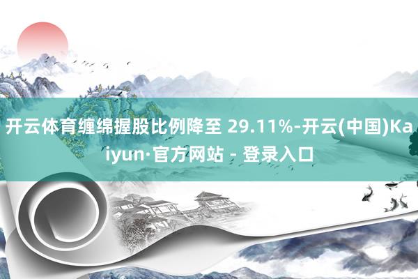 开云体育缠绵握股比例降至 29.11%-开云(中国)Kaiyun·官方网站 - 登录入口