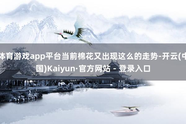 体育游戏app平台当前棉花又出现这么的走势-开云(中国)Kaiyun·官方网站 - 登录入口