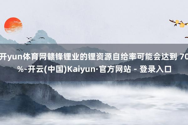 开yun体育网赣锋锂业的锂资源自给率可能会达到 70%-开云(中国)Kaiyun·官方网站 - 登录入口