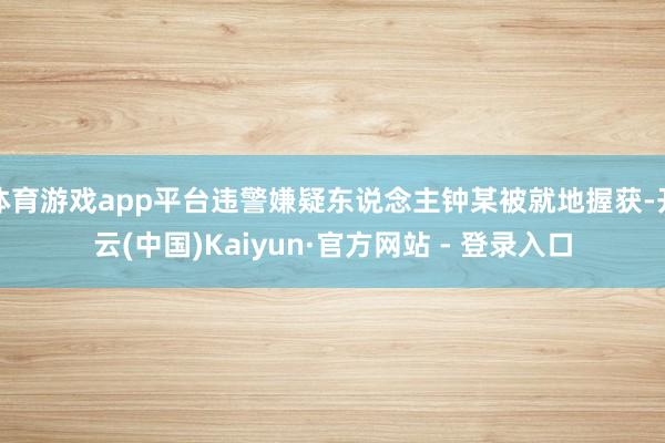 体育游戏app平台违警嫌疑东说念主钟某被就地握获-开云(中国)Kaiyun·官方网站 - 登录入口