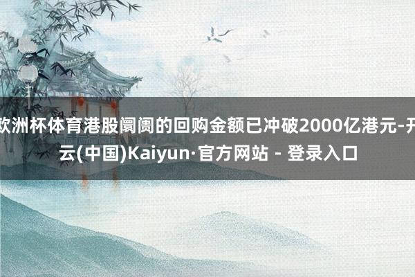 欧洲杯体育港股阛阓的回购金额已冲破2000亿港元-开云(中国)Kaiyun·官方网站 - 登录入口