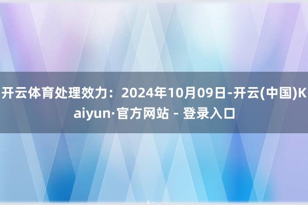 开云体育处理效力：2024年10月09日-开云(中国)Kaiyun·官方网站 - 登录入口