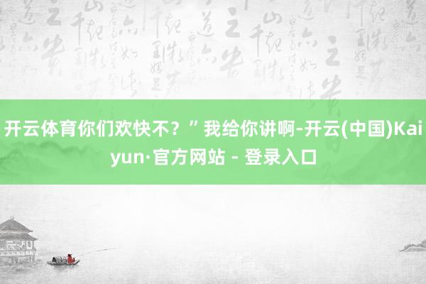 开云体育你们欢快不？”我给你讲啊-开云(中国)Kaiyun·官方网站 - 登录入口