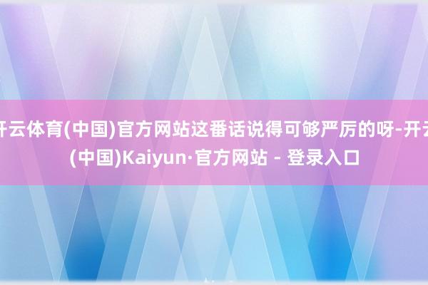 开云体育(中国)官方网站这番话说得可够严厉的呀-开云(中国)Kaiyun·官方网站 - 登录入口