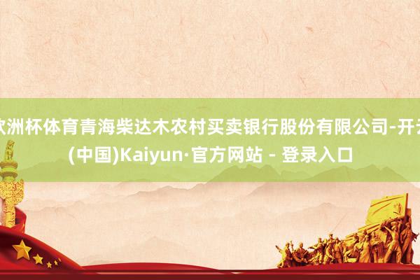 欧洲杯体育青海柴达木农村买卖银行股份有限公司-开云(中国)Kaiyun·官方网站 - 登录入口