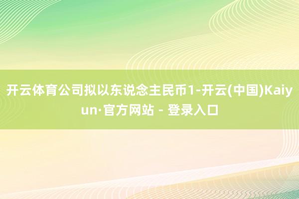 开云体育公司拟以东说念主民币1-开云(中国)Kaiyun·官方网站 - 登录入口