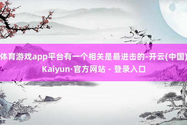 体育游戏app平台有一个相关是最进击的-开云(中国)Kaiyun·官方网站 - 登录入口