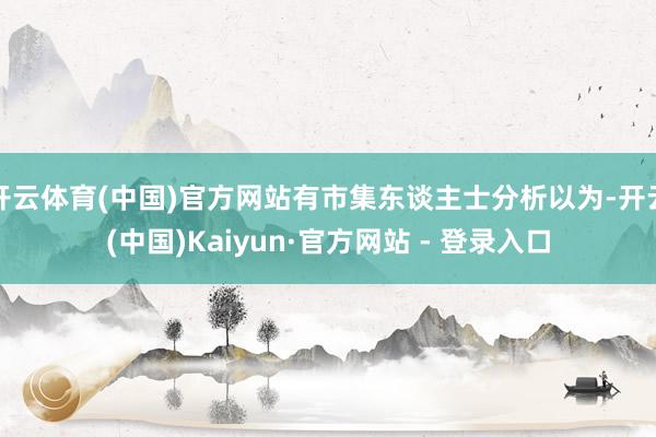 开云体育(中国)官方网站有市集东谈主士分析以为-开云(中国)Kaiyun·官方网站 - 登录入口