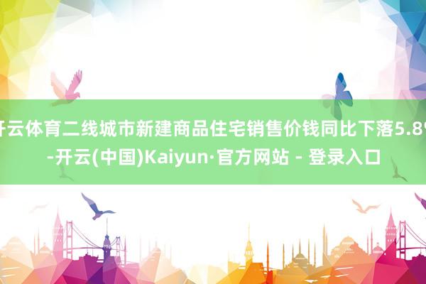 开云体育二线城市新建商品住宅销售价钱同比下落5.8%-开云(中国)Kaiyun·官方网站 - 登录入口