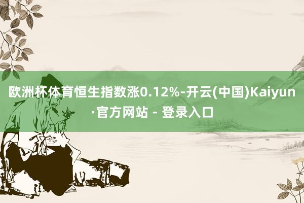 欧洲杯体育恒生指数涨0.12%-开云(中国)Kaiyun·官方网站 - 登录入口