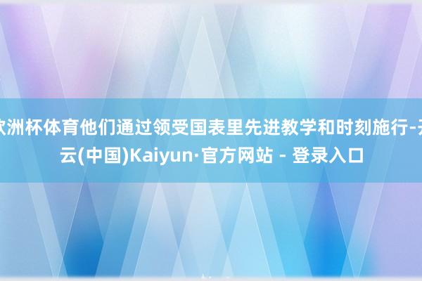 欧洲杯体育他们通过领受国表里先进教学和时刻施行-开云(中国)Kaiyun·官方网站 - 登录入口