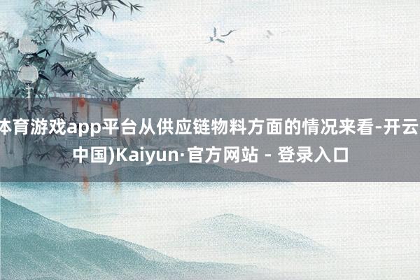 体育游戏app平台从供应链物料方面的情况来看-开云(中国)Kaiyun·官方网站 - 登录入口