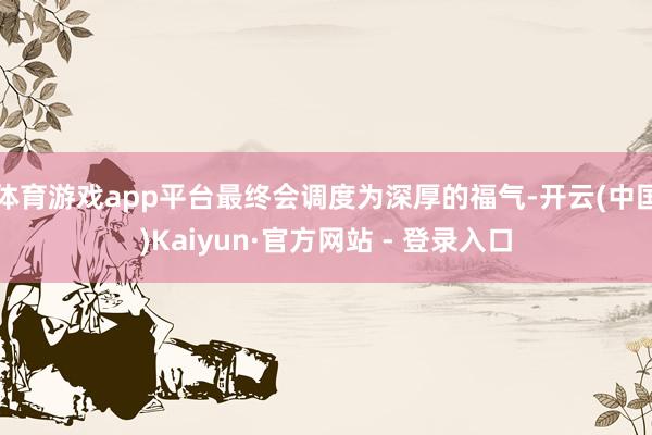 体育游戏app平台最终会调度为深厚的福气-开云(中国)Kaiyun·官方网站 - 登录入口