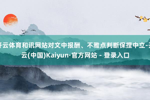 开云体育和讯网站对文中报酬、不雅点判断保捏中立-开云(中国)Kaiyun·官方网站 - 登录入口