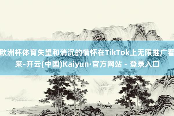 欧洲杯体育失望和消沉的情怀在TikTok上无限推广看来-开云(中国)Kaiyun·官方网站 - 登录入口