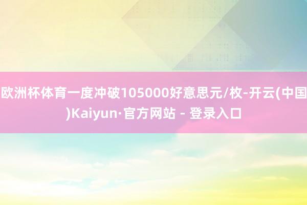 欧洲杯体育一度冲破105000好意思元/枚-开云(中国)Kaiyun·官方网站 - 登录入口