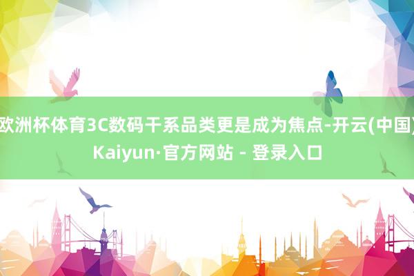 欧洲杯体育3C数码干系品类更是成为焦点-开云(中国)Kaiyun·官方网站 - 登录入口